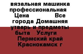 вязальная машинка профессиональная › Цена ­ 15 000 - Все города Домашняя утварь и предметы быта » Услуги   . Пермский край,Краснокамск г.